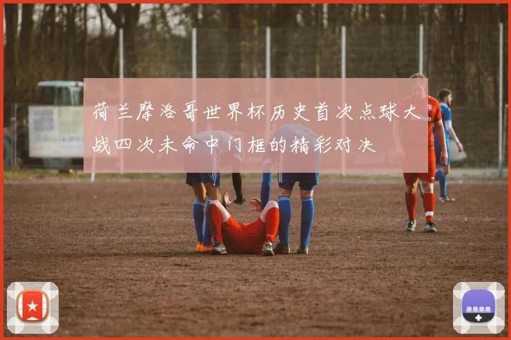 荷兰摩洛哥世界杯历史首次点球大战四次未命中门框的精彩对决