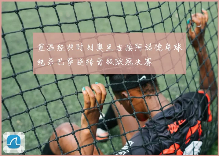 重温经典时刻奥里吉接阿诺德角球绝杀巴萨逆转晋级欧冠决赛