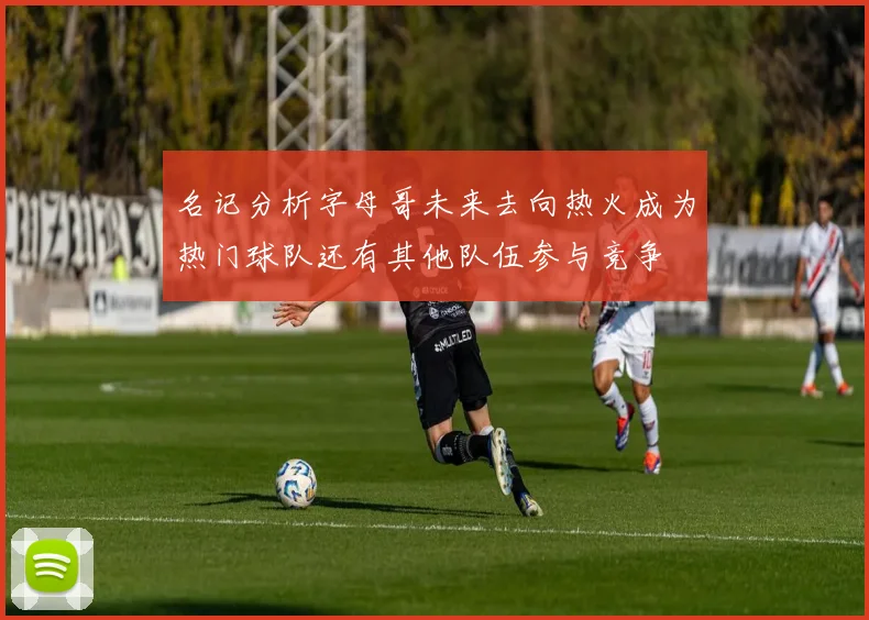 名记分析字母哥未来去向热火成为热门球队还有其他队伍参与竞争