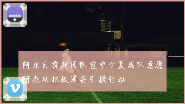 阿尔瓦雷斯团队重申今夏离队意愿阿森纳积极筹备引援行动