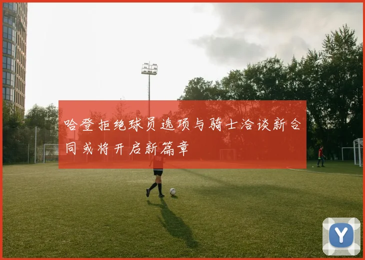 哈登拒绝球员选项与骑士洽谈新合同或将开启新篇章