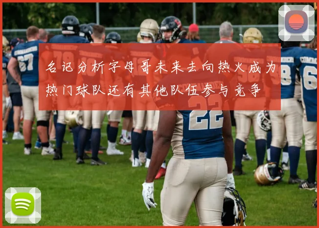 名记分析字母哥未来去向热火成为热门球队还有其他队伍参与竞争