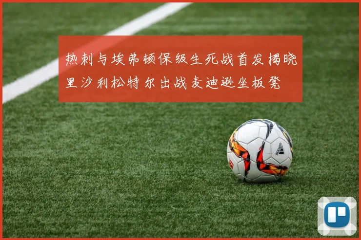 热刺与埃弗顿保级生死战首发揭晓里沙利松特尔出战麦迪逊坐板凳