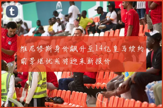 维尼修斯身价飙升至14亿皇马续约前景堪忧或将迎来新报价